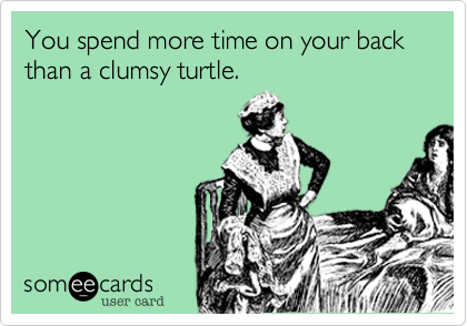 You spend more time on your back than a clumsy turtle.