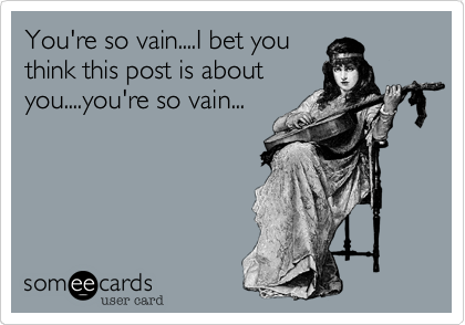 You're so vain....I bet you
think this post is about
you....you're so vain...