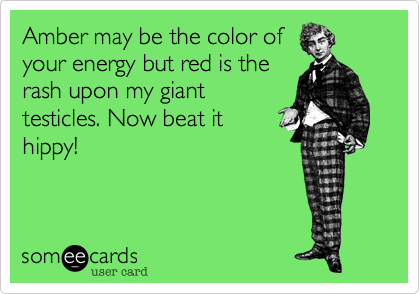 Amber may be the color of 
your energy but red is the
rash upon my giant
testicles. Now beat it 
hippy!