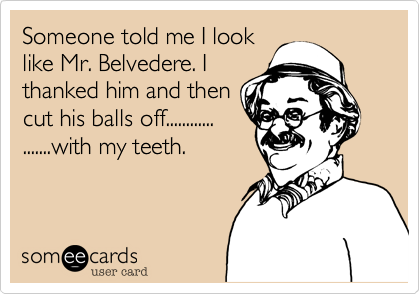 Someone told me I look
like Mr. Belvedere. I
thanked him and then 
cut his balls off............
.......with my teeth.