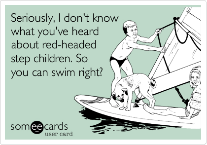 Seriously, I don't know
what you've heard
about red-headed
step children. So
you can swim right?