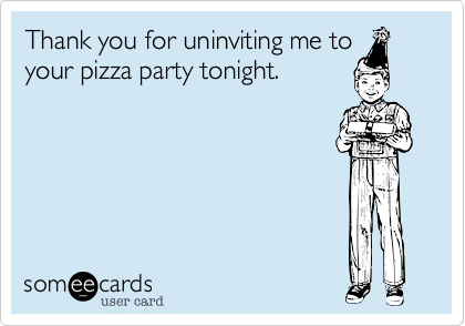 Thank you for uninviting me to
your pizza party tonight. 