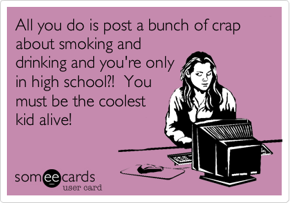 All you do is post a bunch of crap about smoking and
drinking and you're only
in high school?!  You
must be the coolest
kid alive!