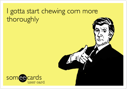 I gotta start chewing corn more thoroughly