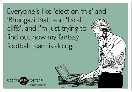 Everyone's like 'election this' and 'Bhengazi that' and 'fiscal
cliffs', and I'm just trying to
find out how my fantasy
football team is doing.