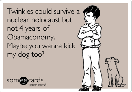 Twinkies could survive a
nuclear holocaust but
not 4 years of
Obamaconomy. 
Maybe you wanna kick
my dog too?