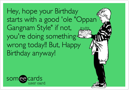Hey, hope your Birthday
starts with a good 'ole "Oppan
Gangnam Style" if not,
you're doing something
wrong today!! But, Happy
Birthday anyway!
