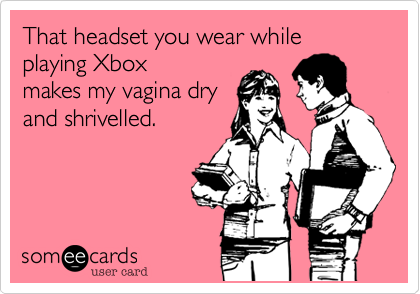 That headset you wear while playing Xbox
makes my vagina dry
and shrivelled.