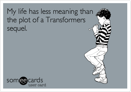 My life has less meaning than
the plot of a Transformers
sequel.