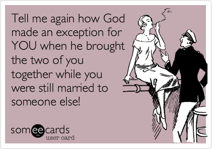 Tell me again how God
made an exception for
YOU when he brought
the two of you
together while you
were still married to
someone else!