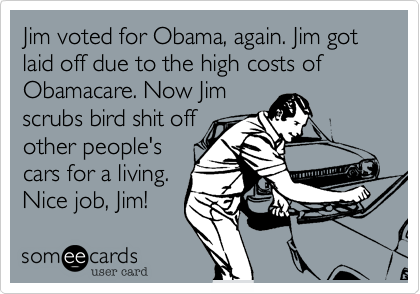 Jim voted for Obama, again. Jim got laid off due to the high costs of
Obamacare. Now Jim
scrubs bird shit off
other people's
cars for a living.
Nice job, Jim!