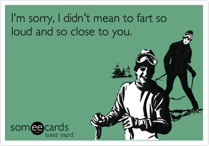 I'm sorry, I didn't mean to fart so loud and so close to you.