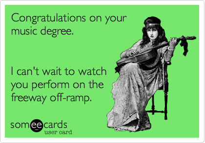 Congratulations on your
music degree. 


I can't wait to watch
you perform on the 
freeway off-ramp. 