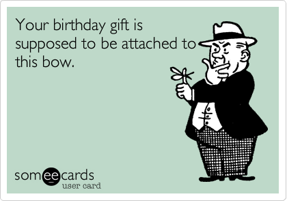 Your birthday gift is 
supposed to be attached to
this bow.