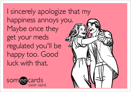 I sincerely apologize that my happiness annoys you.
Maybe once they
get your meds
regulated you'll be
happy too. Good
luck with that.