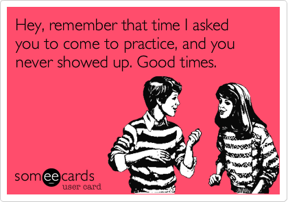 Hey, remember that time I asked you to come to practice, and you never showed up. Good times.