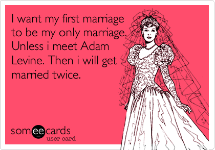 I want my first marriage
to be my only marriage.
Unless i meet Adam
Levine. Then i will get
married twice.