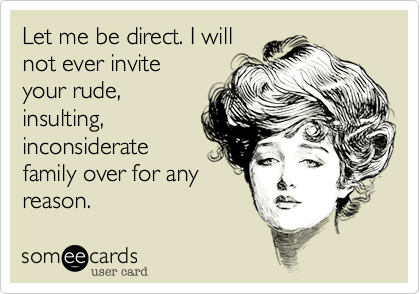 Let me be direct. I will
not ever invite
your rude,
insulting,
inconsiderate
family over for any
reason.  