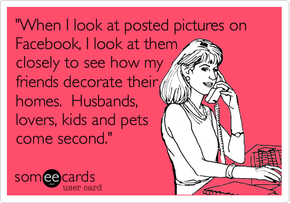 "When I look at posted pictures on Facebook, I look at them 
closely to see how my 
friends decorate their 
homes.  Husbands,
lovers, kids and pets
come second."