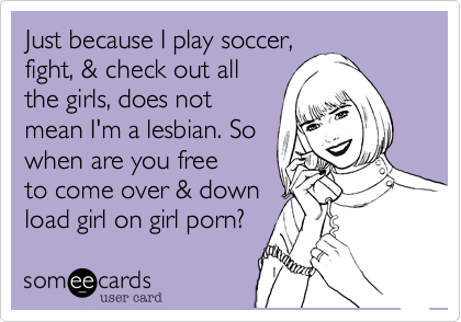 Just because I play soccer,fight, & check out allthe girls, does notmean I'm a lesbian. Sowhen are you freeto come over & down load girl on girl porn? 