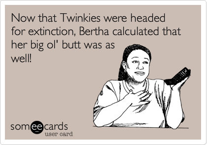 Now that Twinkies were headed for extinction, Bertha calculated that her big ol' butt was as
well!