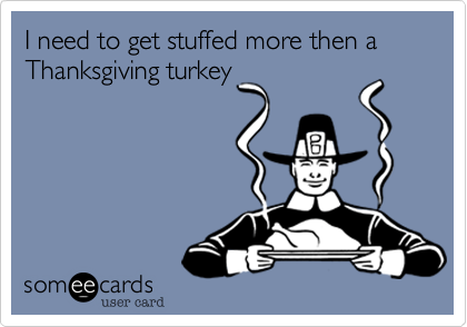 I need to get stuffed more then a Thanksgiving turkey