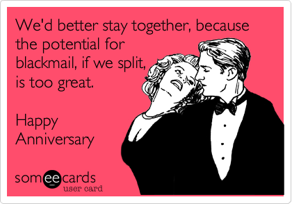 We'd better stay together, because the potential for
blackmail, if we split,
is too great. 

Happy
Anniversary