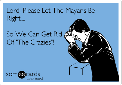 Lord, Please Let The Mayans Be Right....

So We Can Get Rid
Of "The Crazies"!
