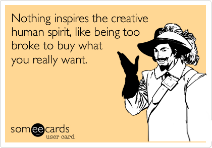 Nothing inspires the creative
human spirit, like being too
broke to buy what
you really want.