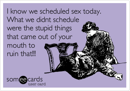 I know we scheduled sex today. What we didnt schedule
were the stupid things
that came out of your
mouth to
ruin that!!!