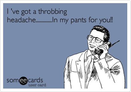 I 've got a throbbing headache.............In my pants for you!!
