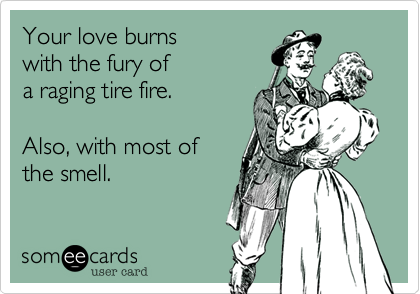 Your love burns
with the fury of
a raging tire fire.

Also, with most of
the smell.
