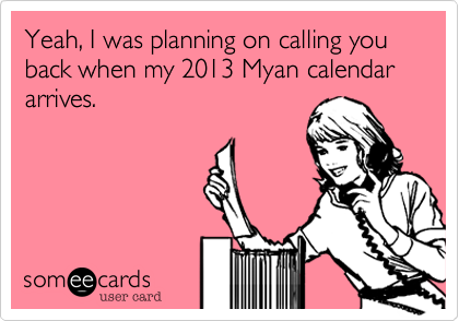 Yeah, I was planning on calling you back when my 2013 Myan calendar arrives.