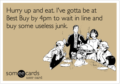 Hurry up and eat. I've gotta be at Best Buy by 4pm to wait in line and buy some useless junk.