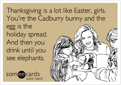 Thanksgiving is a lot like Easter, girls. You're the Cadburry bunny and the egg is theholiday spread.And then youdrink until yousee elephants.