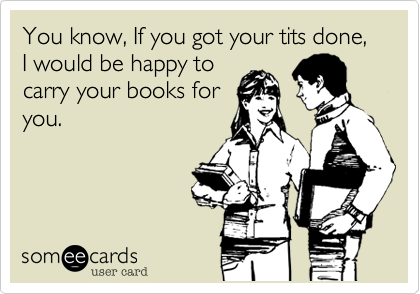 You know, If you got your tits done, I would be happy tocarry your books foryou. 