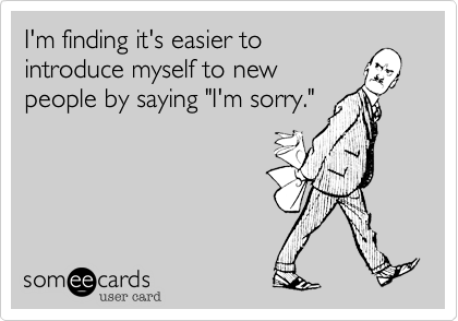 I'm finding it's easier to
introduce myself to new
people by saying "I'm sorry."
