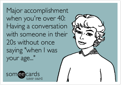 Major accomplishment
when you're over 40:
Having a conversation
with someone in their
20s without once
saying "when I was
your age..."