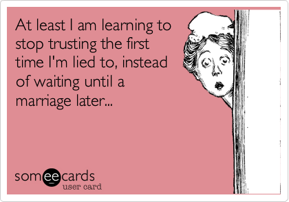At least I am learning tostop trusting the firsttime I'm lied to, insteadof waiting until amarriage later...