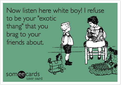 Now listen here white boy! I refuse to be your "exotic
thang" that you
brag to your
friends about.