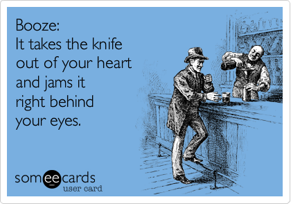 Booze:  It takes the knife out of your heart  and jams itright behind your eyes.