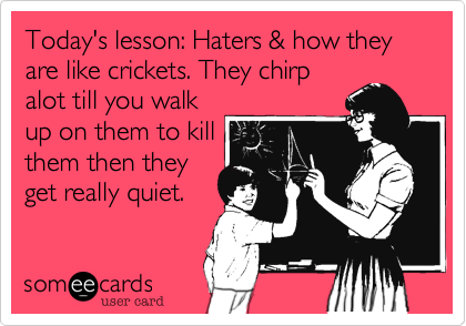 Today's lesson: Haters & how they are like crickets. They chirp 
alot till you walk
up on them to kill
them then they
get really quiet.