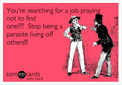 You're searching for a job prayingnot to findone!?!?  Stop being aparasite living offothers!!! 