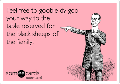 Feel free to gooble-dy goo
your way to the 
table reserved for
the black sheeps of
the family.