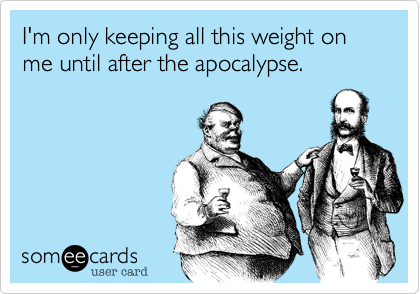 I'm only keeping all this weight on me until after the apocalypse.