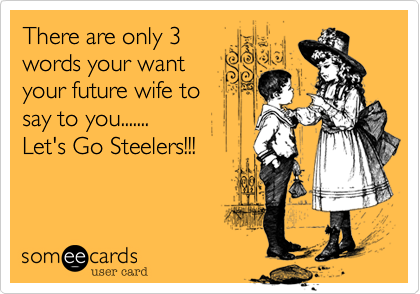 There are only 3
words your want
your future wife to
say to you.......
Let's Go Steelers!!!