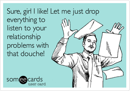 Sure, girl I like! Let me just drop everything tolisten to yourrelationshipproblems withthat douche!