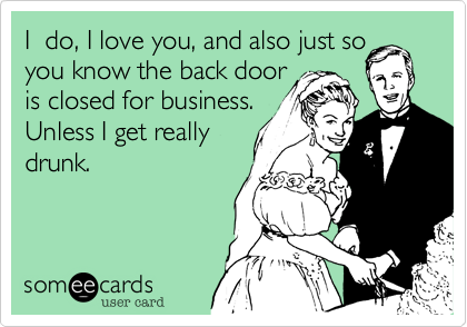 I  do, I love you, and also just so
you know the back door
is closed for business.
Unless I get really
drunk.
