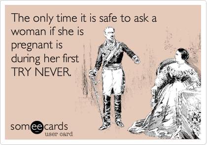 The only time it is safe to ask a woman if she is
pregnant is
during her first
TRY NEVER.