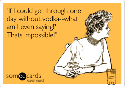 "If I could get through one
day without vodka--what
am I even saying!?
Thats impossible!"